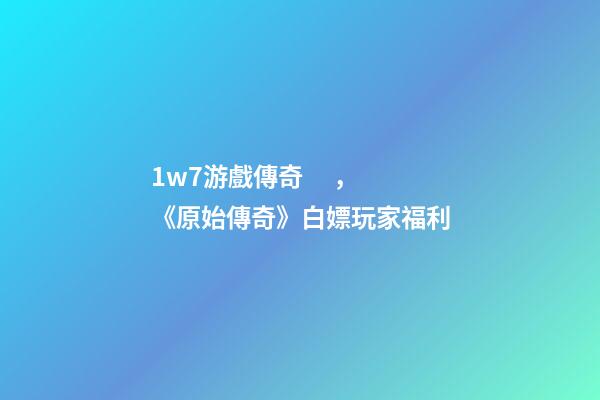 1w7游戲傳奇，《原始傳奇》白嫖玩家福利